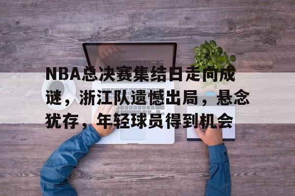 9game-包含NBA总决赛集结日走向成谜，浙江队遗憾出局，悬念犹存，年轻球员得到机会的词条
